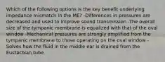 Which of the following options is the key benefit underlying impedance mismatch in the ME? -Differences in pressures are decreased and used to improve sound transmission -The overall size of the tympanic membrane is equalized with that of the oval window -Mechanical pressures are strongly amplified from the tympanic membrane to those operating on the oval window -Solves how the fluid in the middle ear is drained from the Eustachian tube