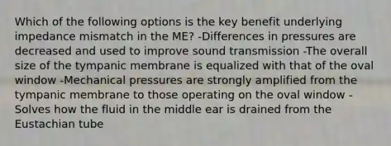 Which of the following options is the key benefit underlying impedance mismatch in the ME? -Differences in pressures are decreased and used to improve sound transmission -The overall size of the tympanic membrane is equalized with that of the oval window -Mechanical pressures are strongly amplified from the tympanic membrane to those operating on the oval window -Solves how the fluid in the middle ear is drained from the Eustachian tube