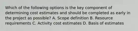 Which of the following options is the key component of determining cost estimates and should be completed as early in the project as possible? A. Scope definition B. Resource requirements C. Activity cost estimates D. Basis of estimates