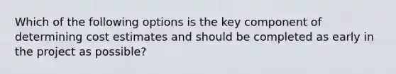 Which of the following options is the key component of determining cost estimates and should be completed as early in the project as possible?