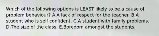 Which of the following options is LEAST likely to be a cause of problem behaviour? A.A lack of respect for the teacher. B.A student who is self confident. C.A student with family problems. D.The size of the class. E.Boredom amongst the students.