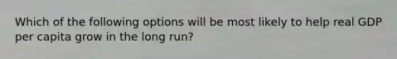 Which of the following options will be most likely to help real GDP per capita grow in the long run?