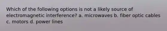 Which of the following options is not a likely source of electromagnetic interference? a. microwaves b. fiber optic cables c. motors d. power lines