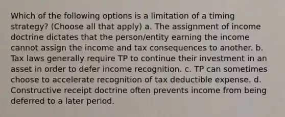 Which of the following options is a limitation of a timing strategy? (Choose all that apply) a. The assignment of income doctrine dictates that the person/entity earning the income cannot assign the income and tax consequences to another. b. Tax laws generally require TP to continue their investment in an asset in order to defer income recognition. c. TP can sometimes choose to accelerate recognition of tax deductible expense. d. Constructive receipt doctrine often prevents income from being deferred to a later period.