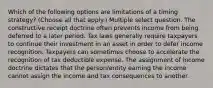 Which of the following options are limitations of a timing strategy? (Choose all that apply.) Multiple select question. The constructive receipt doctrine often prevents income from being deferred to a later period. Tax laws generally require taxpayers to continue their investment in an asset in order to defer income recognition. Taxpayers can sometimes choose to accelerate the recognition of tax deductible expense. The assignment of income doctrine dictates that the person/entity earning the income cannot assign the income and tax consequences to another.