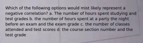 Which of the following options would mist likely represent a negative correlation? a. The number of hours spent studying and test grades b. the number of hours spent at a party the night before an exam and the exam grade c. the number of classes attended and test scores d. the course section number and the test grade