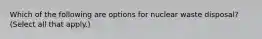 Which of the following are options for nuclear waste disposal? (Select all that apply.)