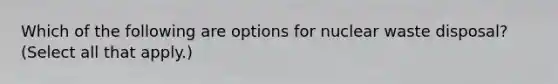 Which of the following are options for nuclear waste disposal? (Select all that apply.)