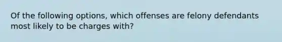 Of the following options, which offenses are felony defendants most likely to be charges with?