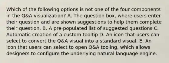 Which of the following options is not one of the four components in the Q&A visualization? A. The question box, where users enter their question and are shown suggestions to help them complete their question. B. A pre-populated list of suggested questions C. Automatic creation of a custom tooltip D. An icon that users can select to convert the Q&A visual into a standard visual. E. An icon that users can select to open Q&A tooling, which allows designers to configure the underlying natural language engine.