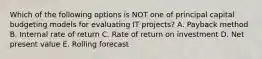 Which of the following options is NOT one of principal capital budgeting models for evaluating IT​ projects? A. Payback method B. Internal rate of return C. Rate of return on investment D. Net present value E. Rolling forecast