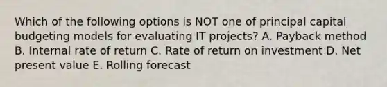 Which of the following options is NOT one of principal capital budgeting models for evaluating IT​ projects? A. Payback method B. Internal rate of return C. Rate of return on investment D. Net present value E. Rolling forecast