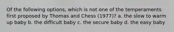 Of the following options, which is not one of the temperaments first proposed by Thomas and Chess (1977)? a. the slow to warm up baby b. the difficult baby c. the secure baby d. the easy baby