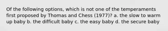 Of the following options, which is not one of the temperaments first proposed by Thomas and Chess (1977)? a. the slow to warm up baby b. the difficult baby c. the easy baby d. the secure baby