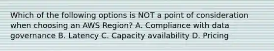 Which of the following options is NOT a point of consideration when choosing an AWS Region? A. Compliance with data governance B. Latency C. Capacity availability D. Pricing