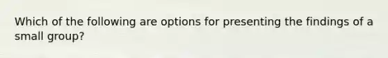 Which of the following are options for presenting the findings of a small group?