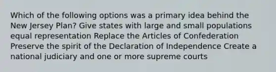 Which of the following options was a primary idea behind the New Jersey Plan? Give states with large and small populations equal representation Replace the Articles of Confederation Preserve the spirit of the Declaration of Independence Create a national judiciary and one or more supreme courts