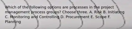 Which of the following options are processes in the project management process groups? Choose three. A. Risk B. Initiating C. Monitoring and Controlling D. Procurement E. Scope F. Planning