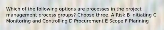 Which of the following options are processes in the project management process groups? Choose three. A Risk B Initiating C Monitoring and Controlling D Procurement E Scope F Planning