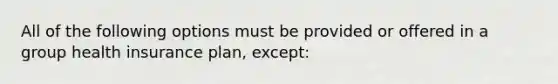 All of the following options must be provided or offered in a group health insurance plan, except: