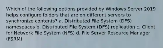 Which of the following options provided by Windows Server 2019 helps configure folders that are on different servers to synchronize contents? a. Distributed File System (DFS) namespaces b. Distributed File System (DFS) replication c. Client for Network File System (NFS) d. File Server Resource Manager (FSRM)