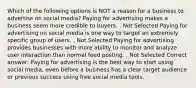 Which of the following options is NOT a reason for a business to advertise on social media? Paying for advertising makes a business seem more credible to buyers. , Not Selected Paying for advertising on social media is one way to target an extremely specific group of users. , Not Selected Paying for advertising provides businesses with more ability to monitor and analyze user interaction than normal feed posting. , Not Selected Correct answer: Paying for advertising is the best way to start using social media, even before a business has a clear target audience or previous success using free social media tools.