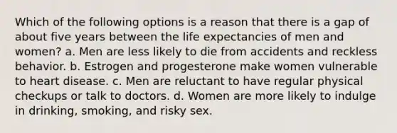 Which of the following options is a reason that there is a gap of about five years between the life expectancies of men and women? a. Men are less likely to die from accidents and reckless behavior. b. Estrogen and progesterone make women vulnerable to heart disease. c. Men are reluctant to have regular physical checkups or talk to doctors. d. Women are more likely to indulge in drinking, smoking, and risky sex.