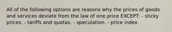 All of the following options are reasons why the prices of goods and services deviate from the law of one price EXCEPT: - sticky prices. - tariffs and quotas. - speculation. - price index.