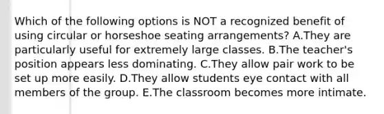 Which of the following options is NOT a recognized benefit of using circular or horseshoe seating arrangements? A.They are particularly useful for extremely large classes. B.The teacher's position appears less dominating. C.They allow pair work to be set up more easily. D.They allow students eye contact with all members of the group. E.The classroom becomes more intimate.