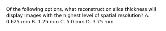 Of the following options, what reconstruction slice thickness will display images with the highest level of spatial resolution? A. 0.625 mm B. 1.25 mm C. 5.0 mm D. 3.75 mm