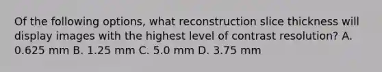 Of the following options, what reconstruction slice thickness will display images with the highest level of contrast resolution? A. 0.625 mm B. 1.25 mm C. 5.0 mm D. 3.75 mm