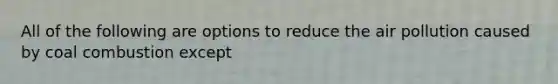 All of the following are options to reduce the air pollution caused by coal combustion except