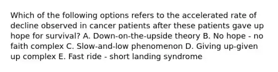 Which of the following options refers to the accelerated rate of decline observed in cancer patients after these patients gave up hope for survival? A. Down-on-the-upside theory B. No hope - no faith complex C. Slow-and-low phenomenon D. Giving up-given up complex E. Fast ride - short landing syndrome