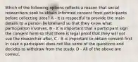 Which of the following options reflects a reason that social researchers seek to obtain informed consent from participants before collecting data? A - It is respectful to provide the main details to a person beforehand so that they know what participation involves. B - It is important that a participant sign the consent form so that there is legal proof that they will not sue the researcher after. C - It is important to obtain consent first in case a participant does not like some of the questions and decides to withdraw from the study. D - All of the above are correct.