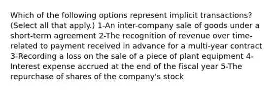 Which of the following options represent implicit transactions? (Select all that apply.) 1-An inter-company sale of goods under a short-term agreement 2-The recognition of revenue over time-related to payment received in advance for a multi-year contract 3-Recording a loss on the sale of a piece of plant equipment 4-Interest expense accrued at the end of the fiscal year 5-The repurchase of shares of the company's stock