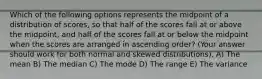 Which of the following options represents the midpoint of a distribution of scores, so that half of the scores fall at or above the midpoint, and half of the scores fall at or below the midpoint when the scores are arranged in ascending order? (Your answer should work for both normal and skewed distributions). A) The mean B) The median C) The mode D) The range E) The variance