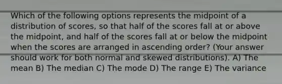 Which of the following options represents the midpoint of a distribution of scores, so that half of the scores fall at or above the midpoint, and half of the scores fall at or below the midpoint when the scores are arranged in ascending order? (Your answer should work for both normal and skewed distributions). A) The mean B) The median C) The mode D) The range E) The variance