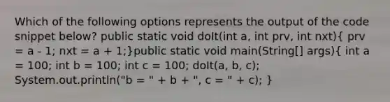 Which of the following options represents the output of the code snippet below? public static void doIt(int a, int prv, int nxt)( prv = a - 1; nxt = a + 1;)public static void main(String[] args)( int a = 100; int b = 100; int c = 100; doIt(a, b, c); System.out.println("b = " + b + ", c = " + c); )