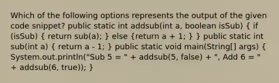 Which of the following options represents the output of the given code snippet? public static int addsub(int a, boolean isSub) ( if (isSub) { return sub(a); ) else (return a + 1; ) } public static int sub(int a) ( return a - 1; ) public static void main(String[] args) ( System.out.println("Sub 5 = " + addsub(5, false) + ", Add 6 = " + addsub(6, true)); )