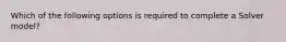 Which of the following options is required to complete a Solver model?