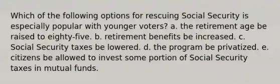 Which of the following options for rescuing Social Security is especially popular with younger voters? a. the retirement age be raised to eighty-five. b. retirement benefits be increased. c. Social Security taxes be lowered. d. the program be privatized. e. citizens be allowed to invest some portion of Social Security taxes in mutual funds.