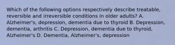 Which of the following options respectively describe treatable, reversible and irreversible conditions in older adults? A. Alzheimer's, depression, dementia due to thyroid B. Depression, dementia, arthritis C. Depression, dementia due to thyroid, Alzheimer's D. Dementia, Alzheimer's, depression