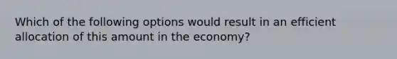 Which of the following options would result in an efficient allocation of this amount in the​ economy?