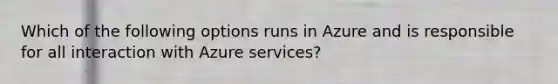 Which of the following options runs in Azure and is responsible for all interaction with Azure services?