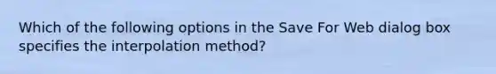 Which of the following options in the Save For Web dialog box specifies the interpolation method?