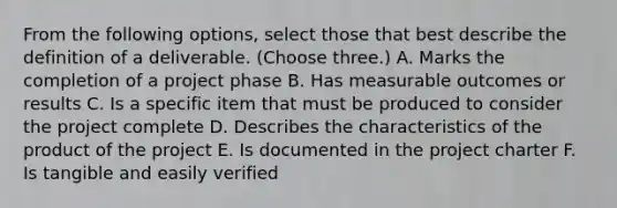 From the following options, select those that best describe the definition of a deliverable. (Choose three.) A. Marks the completion of a project phase B. Has measurable outcomes or results C. Is a specific item that must be produced to consider the project complete D. Describes the characteristics of the product of the project E. Is documented in the project charter F. Is tangible and easily verified