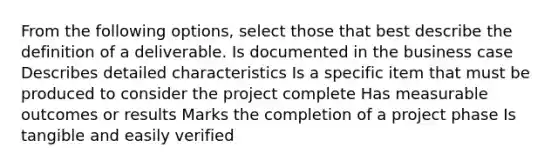 From the following options, select those that best describe the definition of a deliverable. Is documented in the business case Describes detailed characteristics Is a specific item that must be produced to consider the project complete Has measurable outcomes or results Marks the completion of a project phase Is tangible and easily verified