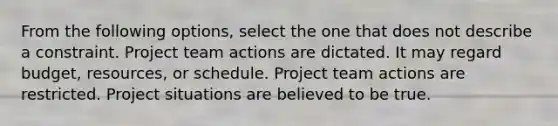 From the following options, select the one that does not describe a constraint. Project team actions are dictated. It may regard budget, resources, or schedule. Project team actions are restricted. Project situations are believed to be true.