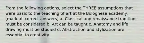 From the following options, select the THREE assumptions that were basic to the teaching of art at the Bolognese academy. [mark all correct answers] a. Classical and renaissance traditions must be considered b. Art can be taught c. Anatomy and life drawing must be studied d. Abstraction and stylization are essential to creativity