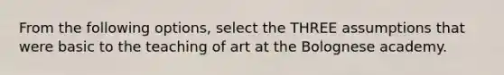 From the following options, select the THREE assumptions that were basic to the teaching of art at the Bolognese academy.